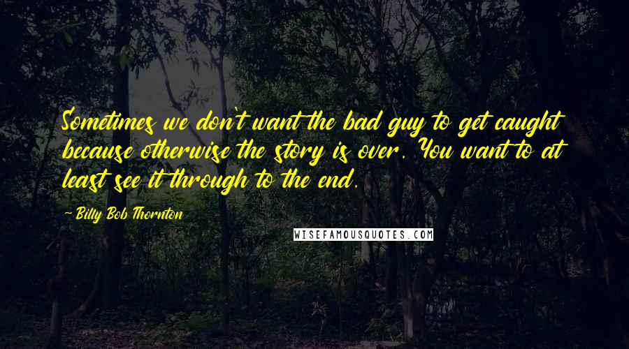 Billy Bob Thornton Quotes: Sometimes we don't want the bad guy to get caught because otherwise the story is over. You want to at least see it through to the end.