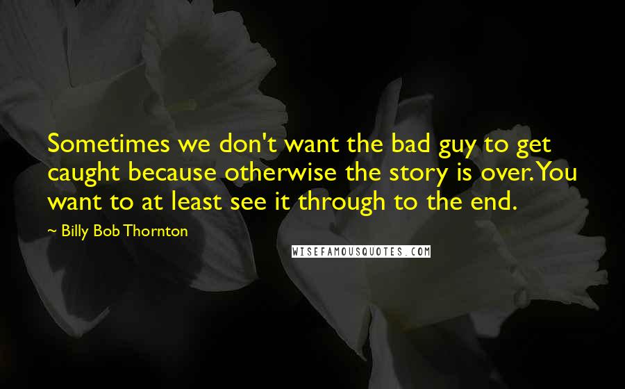 Billy Bob Thornton Quotes: Sometimes we don't want the bad guy to get caught because otherwise the story is over. You want to at least see it through to the end.