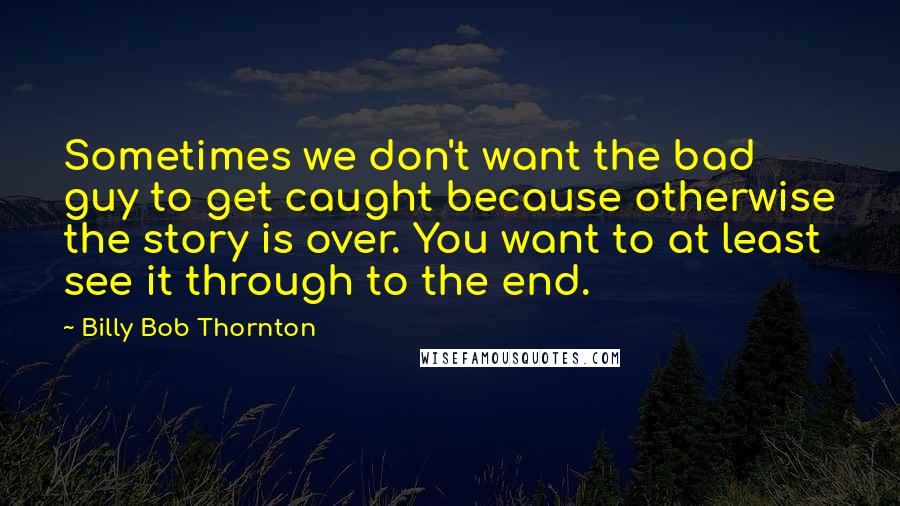 Billy Bob Thornton Quotes: Sometimes we don't want the bad guy to get caught because otherwise the story is over. You want to at least see it through to the end.