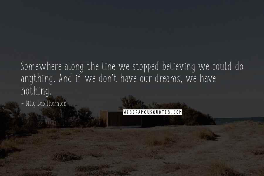 Billy Bob Thornton Quotes: Somewhere along the line we stopped believing we could do anything. And if we don't have our dreams, we have nothing.