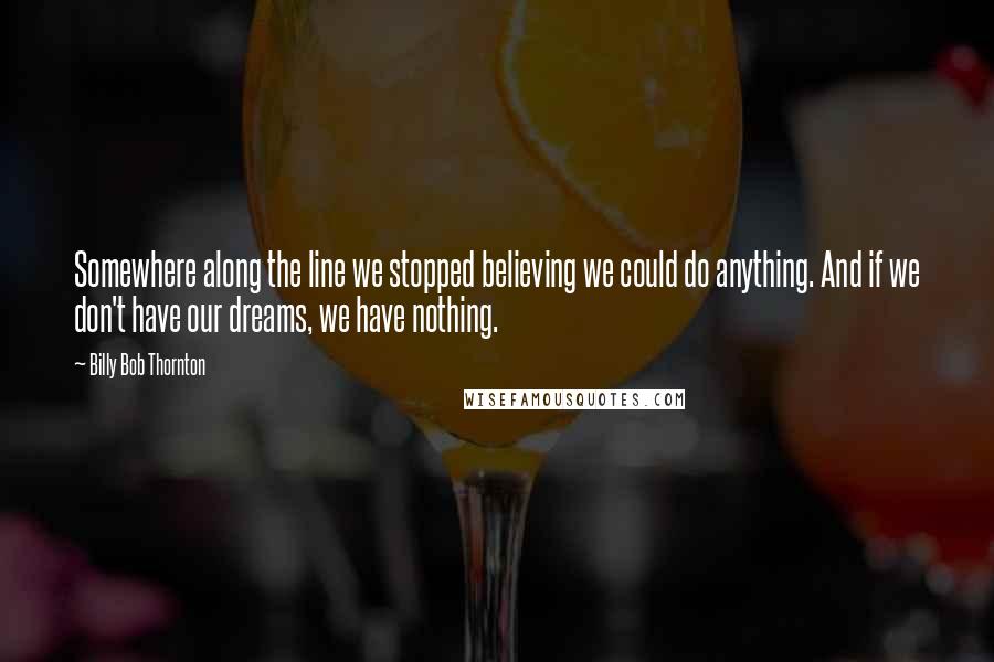 Billy Bob Thornton Quotes: Somewhere along the line we stopped believing we could do anything. And if we don't have our dreams, we have nothing.