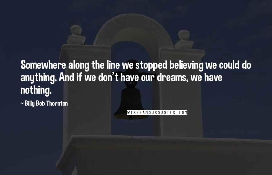 Billy Bob Thornton Quotes: Somewhere along the line we stopped believing we could do anything. And if we don't have our dreams, we have nothing.