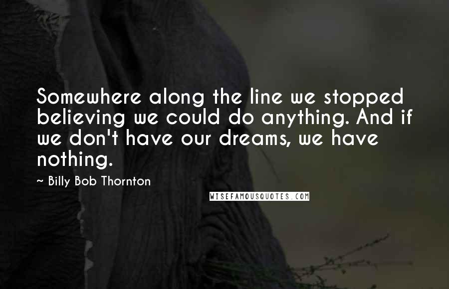 Billy Bob Thornton Quotes: Somewhere along the line we stopped believing we could do anything. And if we don't have our dreams, we have nothing.