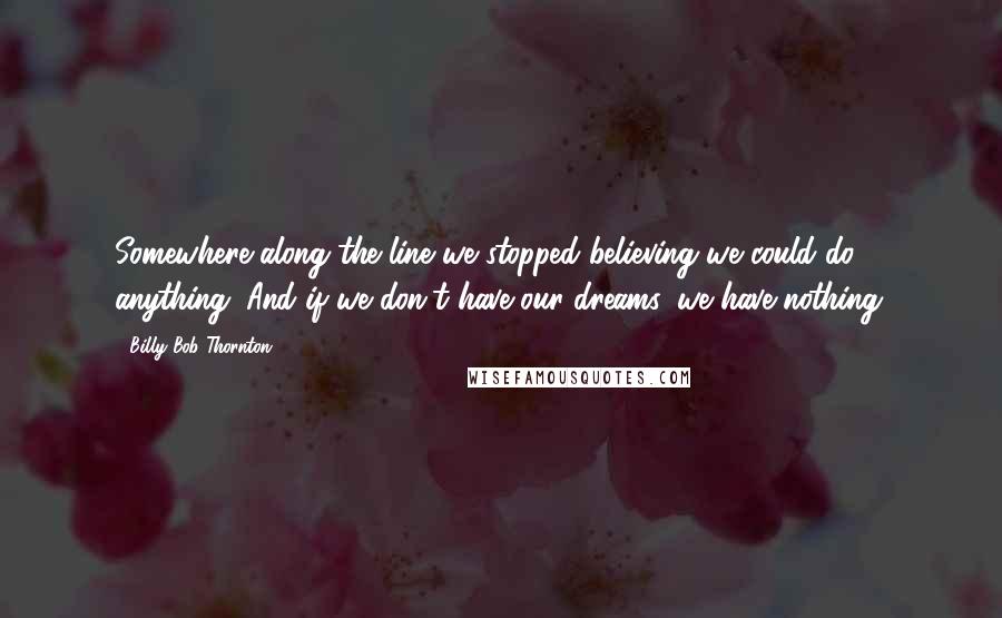 Billy Bob Thornton Quotes: Somewhere along the line we stopped believing we could do anything. And if we don't have our dreams, we have nothing.