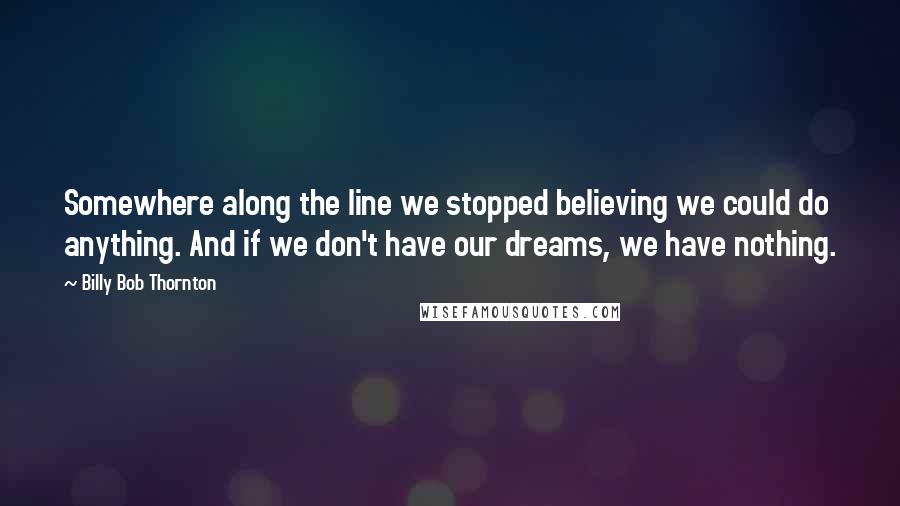 Billy Bob Thornton Quotes: Somewhere along the line we stopped believing we could do anything. And if we don't have our dreams, we have nothing.