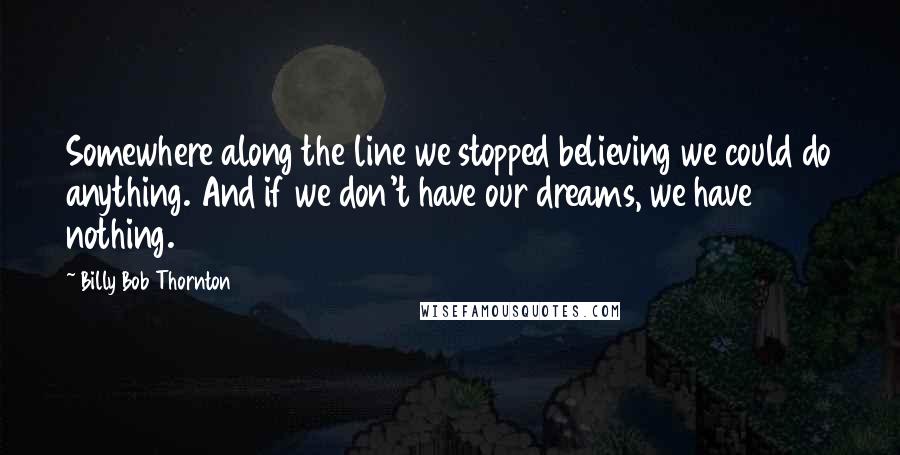 Billy Bob Thornton Quotes: Somewhere along the line we stopped believing we could do anything. And if we don't have our dreams, we have nothing.