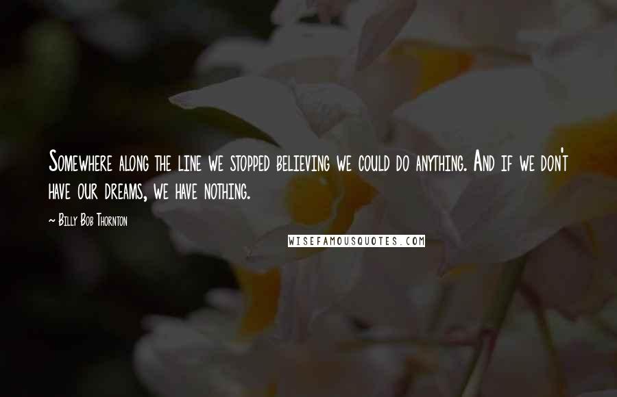 Billy Bob Thornton Quotes: Somewhere along the line we stopped believing we could do anything. And if we don't have our dreams, we have nothing.