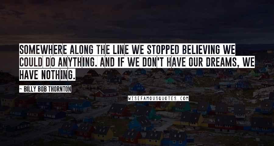 Billy Bob Thornton Quotes: Somewhere along the line we stopped believing we could do anything. And if we don't have our dreams, we have nothing.