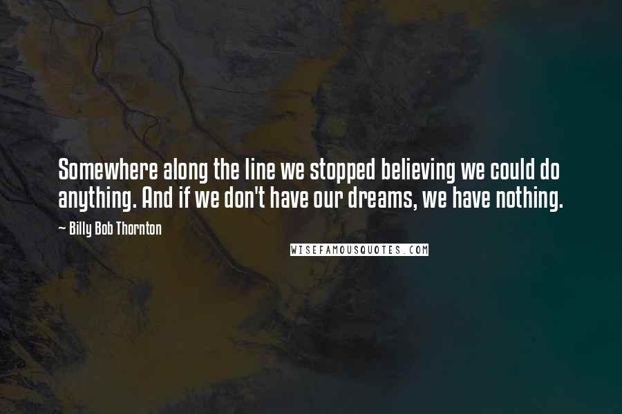 Billy Bob Thornton Quotes: Somewhere along the line we stopped believing we could do anything. And if we don't have our dreams, we have nothing.