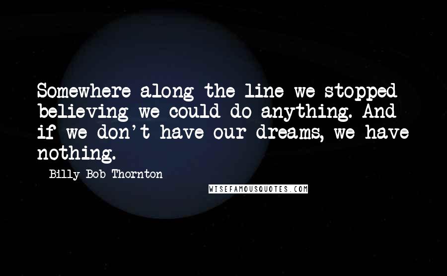 Billy Bob Thornton Quotes: Somewhere along the line we stopped believing we could do anything. And if we don't have our dreams, we have nothing.