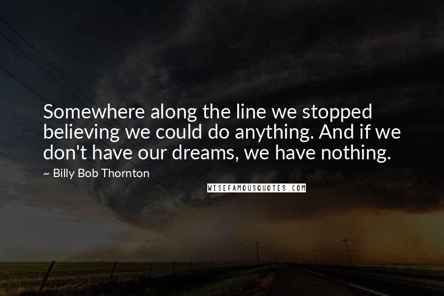 Billy Bob Thornton Quotes: Somewhere along the line we stopped believing we could do anything. And if we don't have our dreams, we have nothing.