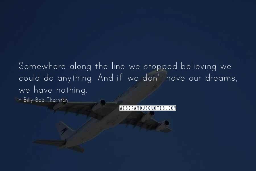 Billy Bob Thornton Quotes: Somewhere along the line we stopped believing we could do anything. And if we don't have our dreams, we have nothing.