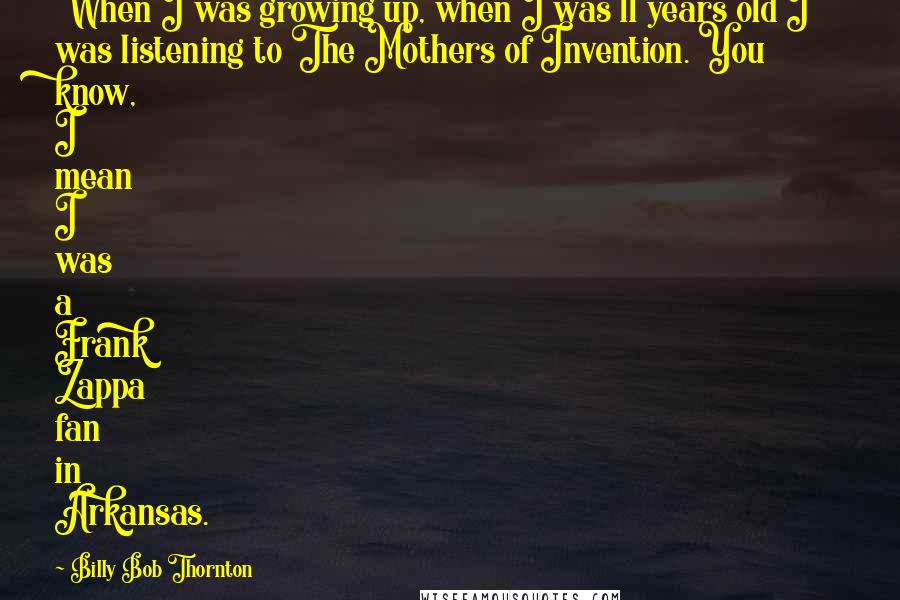 Billy Bob Thornton Quotes: When I was growing up, when I was 11 years old I was listening to The Mothers of Invention. You know, I mean I was a Frank Zappa fan in Arkansas.