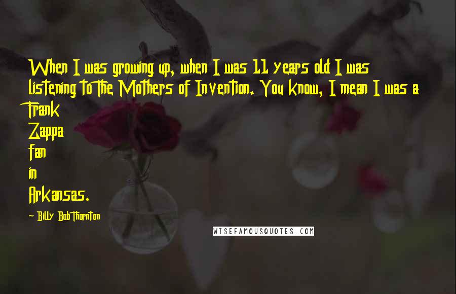 Billy Bob Thornton Quotes: When I was growing up, when I was 11 years old I was listening to The Mothers of Invention. You know, I mean I was a Frank Zappa fan in Arkansas.