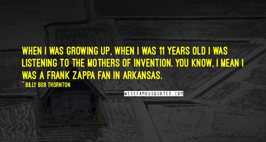 Billy Bob Thornton Quotes: When I was growing up, when I was 11 years old I was listening to The Mothers of Invention. You know, I mean I was a Frank Zappa fan in Arkansas.