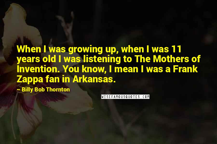 Billy Bob Thornton Quotes: When I was growing up, when I was 11 years old I was listening to The Mothers of Invention. You know, I mean I was a Frank Zappa fan in Arkansas.