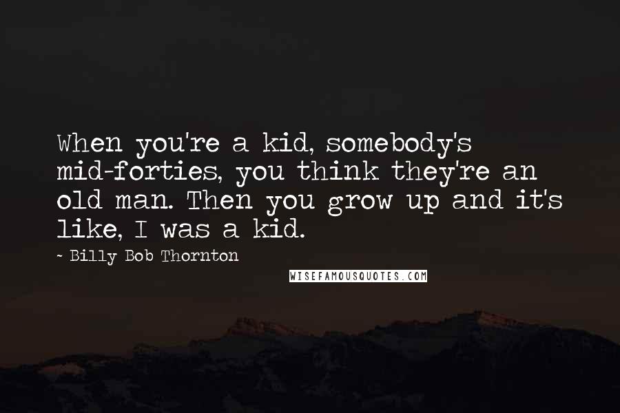 Billy Bob Thornton Quotes: When you're a kid, somebody's mid-forties, you think they're an old man. Then you grow up and it's like, I was a kid.