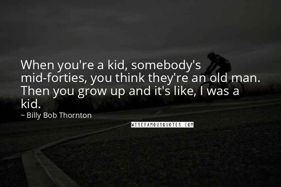 Billy Bob Thornton Quotes: When you're a kid, somebody's mid-forties, you think they're an old man. Then you grow up and it's like, I was a kid.