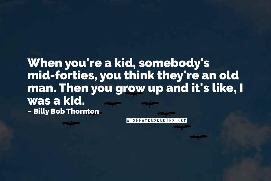 Billy Bob Thornton Quotes: When you're a kid, somebody's mid-forties, you think they're an old man. Then you grow up and it's like, I was a kid.