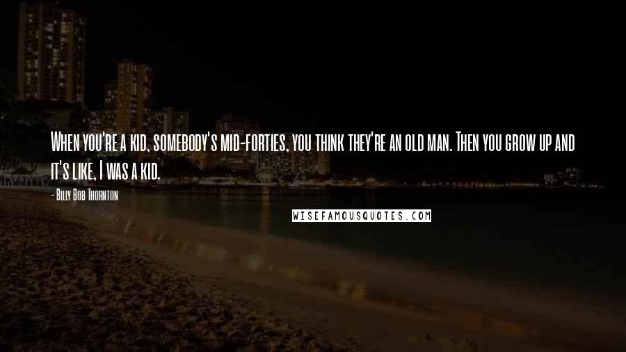 Billy Bob Thornton Quotes: When you're a kid, somebody's mid-forties, you think they're an old man. Then you grow up and it's like, I was a kid.