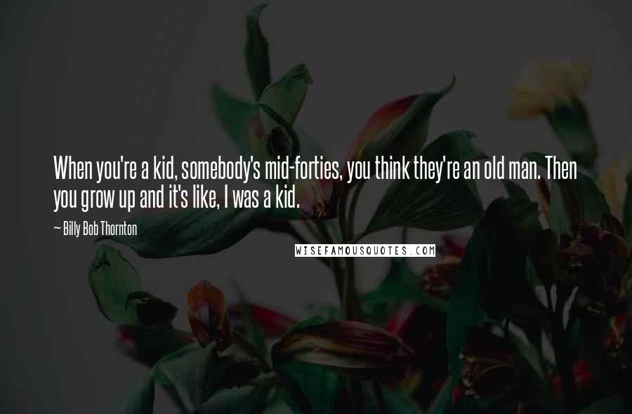 Billy Bob Thornton Quotes: When you're a kid, somebody's mid-forties, you think they're an old man. Then you grow up and it's like, I was a kid.