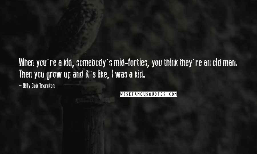 Billy Bob Thornton Quotes: When you're a kid, somebody's mid-forties, you think they're an old man. Then you grow up and it's like, I was a kid.