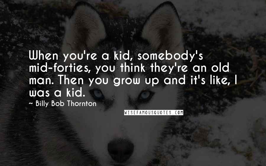 Billy Bob Thornton Quotes: When you're a kid, somebody's mid-forties, you think they're an old man. Then you grow up and it's like, I was a kid.