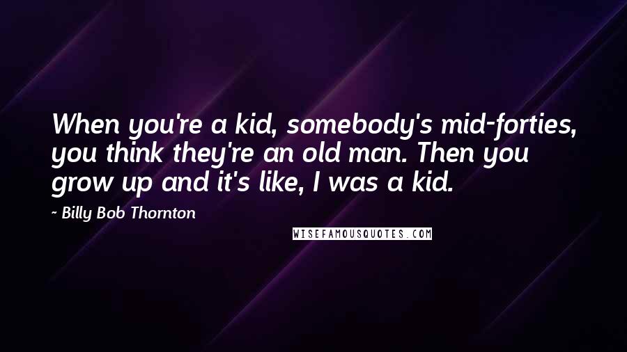 Billy Bob Thornton Quotes: When you're a kid, somebody's mid-forties, you think they're an old man. Then you grow up and it's like, I was a kid.