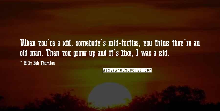 Billy Bob Thornton Quotes: When you're a kid, somebody's mid-forties, you think they're an old man. Then you grow up and it's like, I was a kid.