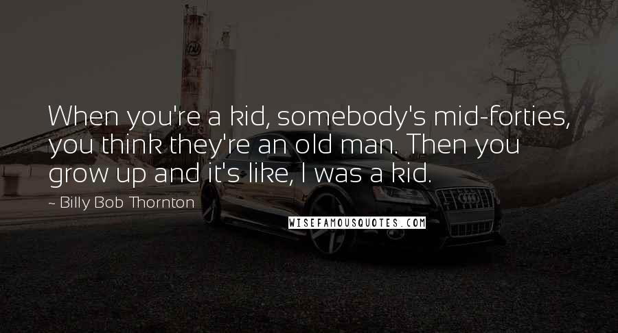 Billy Bob Thornton Quotes: When you're a kid, somebody's mid-forties, you think they're an old man. Then you grow up and it's like, I was a kid.