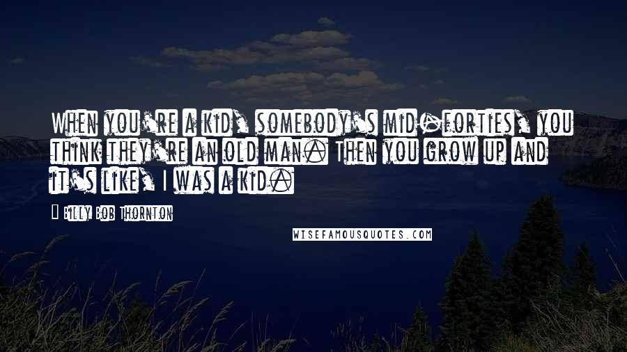 Billy Bob Thornton Quotes: When you're a kid, somebody's mid-forties, you think they're an old man. Then you grow up and it's like, I was a kid.