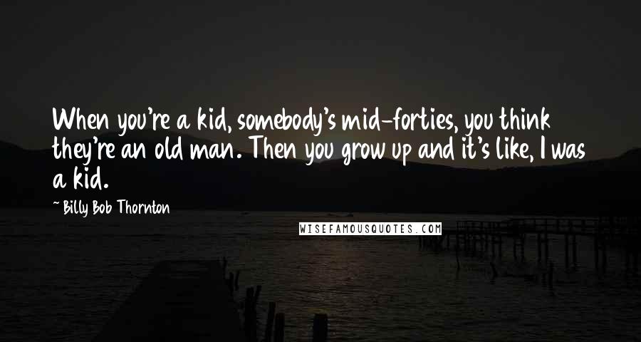 Billy Bob Thornton Quotes: When you're a kid, somebody's mid-forties, you think they're an old man. Then you grow up and it's like, I was a kid.