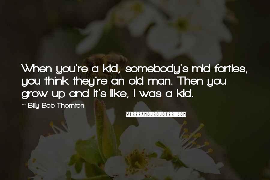 Billy Bob Thornton Quotes: When you're a kid, somebody's mid-forties, you think they're an old man. Then you grow up and it's like, I was a kid.