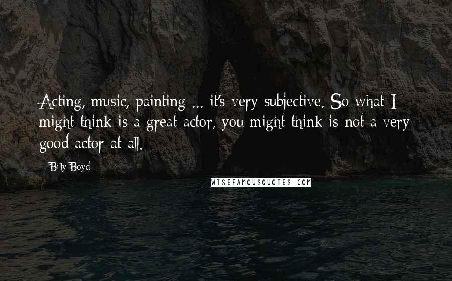 Billy Boyd Quotes: Acting, music, painting ... it's very subjective. So what I might think is a great actor, you might think is not a very good actor at all.