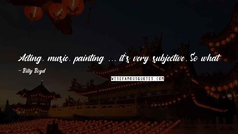 Billy Boyd Quotes: Acting, music, painting ... it's very subjective. So what I might think is a great actor, you might think is not a very good actor at all.