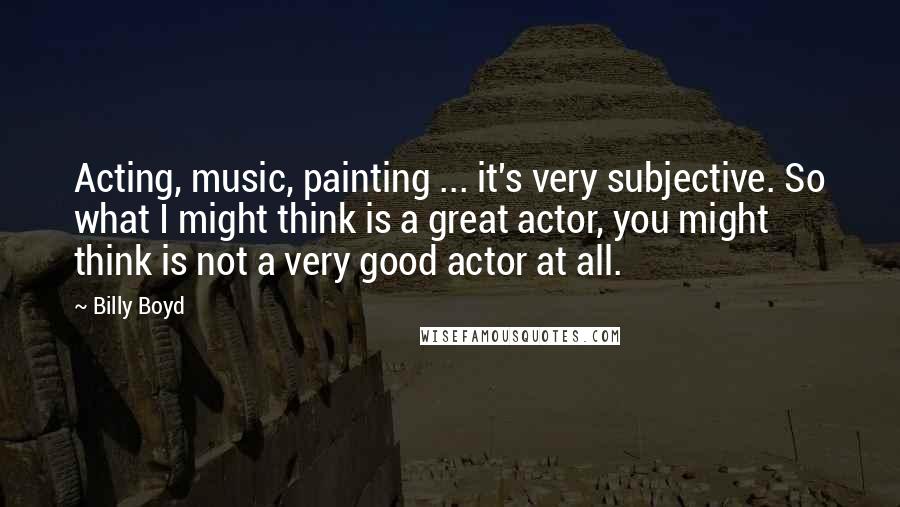 Billy Boyd Quotes: Acting, music, painting ... it's very subjective. So what I might think is a great actor, you might think is not a very good actor at all.