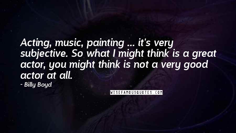 Billy Boyd Quotes: Acting, music, painting ... it's very subjective. So what I might think is a great actor, you might think is not a very good actor at all.