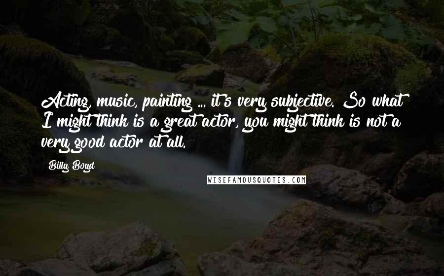 Billy Boyd Quotes: Acting, music, painting ... it's very subjective. So what I might think is a great actor, you might think is not a very good actor at all.