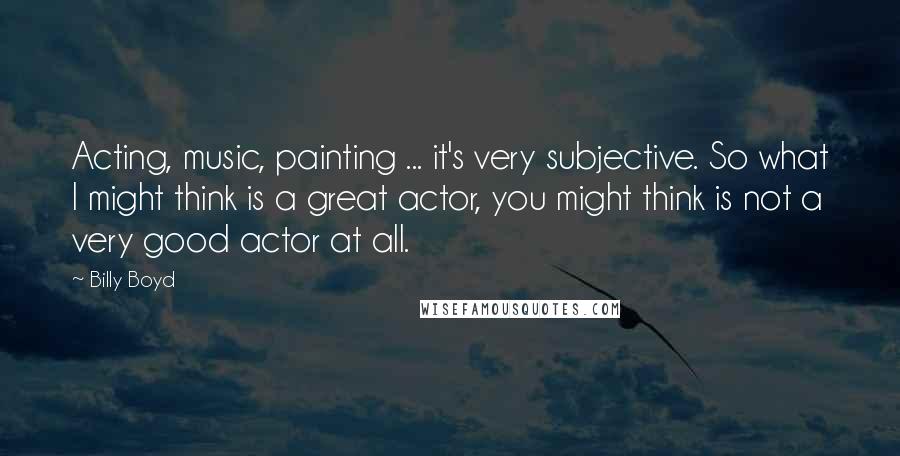 Billy Boyd Quotes: Acting, music, painting ... it's very subjective. So what I might think is a great actor, you might think is not a very good actor at all.