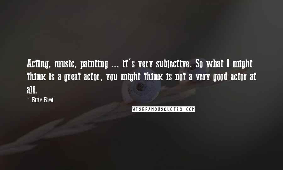 Billy Boyd Quotes: Acting, music, painting ... it's very subjective. So what I might think is a great actor, you might think is not a very good actor at all.