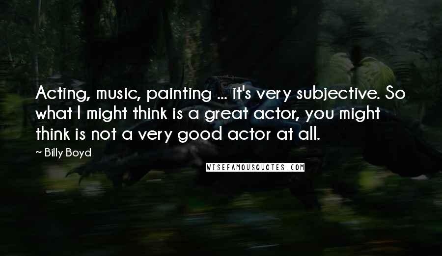 Billy Boyd Quotes: Acting, music, painting ... it's very subjective. So what I might think is a great actor, you might think is not a very good actor at all.