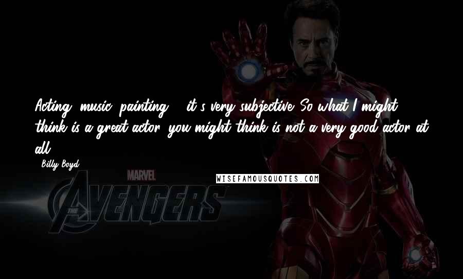 Billy Boyd Quotes: Acting, music, painting ... it's very subjective. So what I might think is a great actor, you might think is not a very good actor at all.