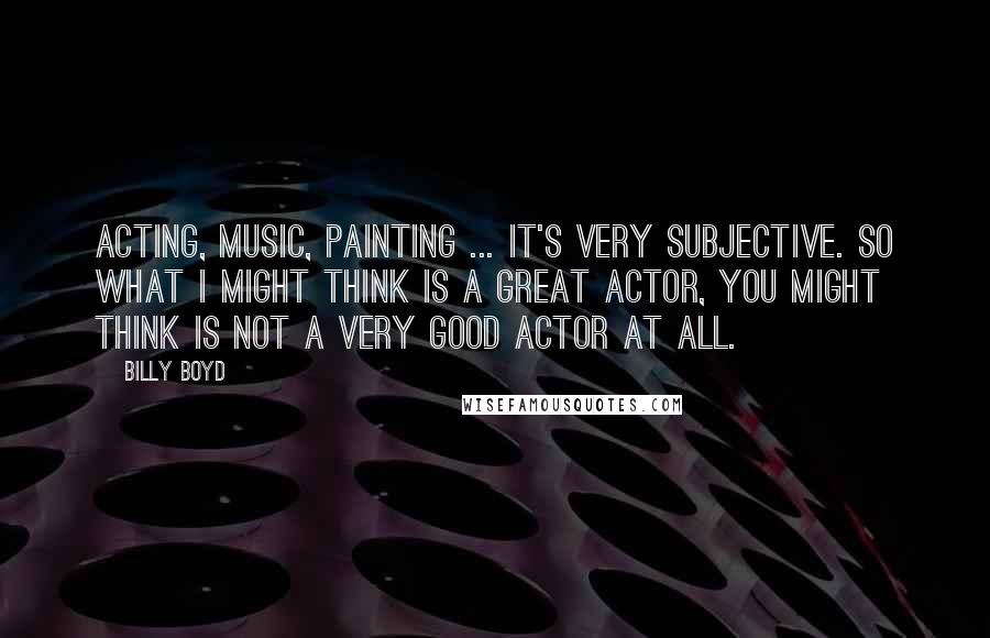 Billy Boyd Quotes: Acting, music, painting ... it's very subjective. So what I might think is a great actor, you might think is not a very good actor at all.