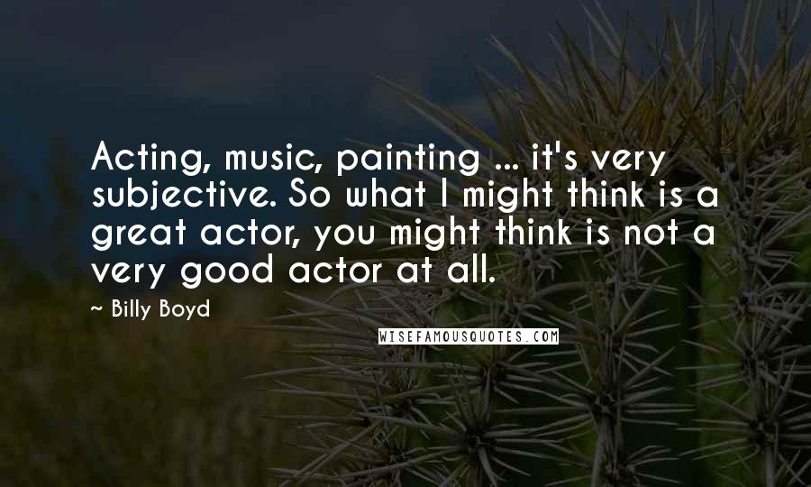 Billy Boyd Quotes: Acting, music, painting ... it's very subjective. So what I might think is a great actor, you might think is not a very good actor at all.