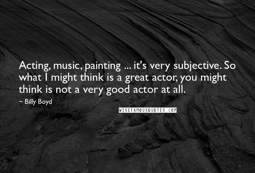 Billy Boyd Quotes: Acting, music, painting ... it's very subjective. So what I might think is a great actor, you might think is not a very good actor at all.