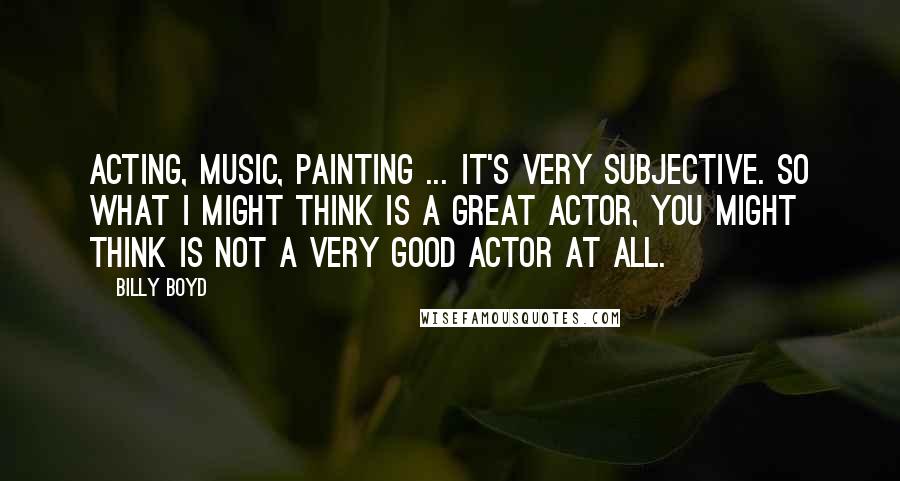 Billy Boyd Quotes: Acting, music, painting ... it's very subjective. So what I might think is a great actor, you might think is not a very good actor at all.