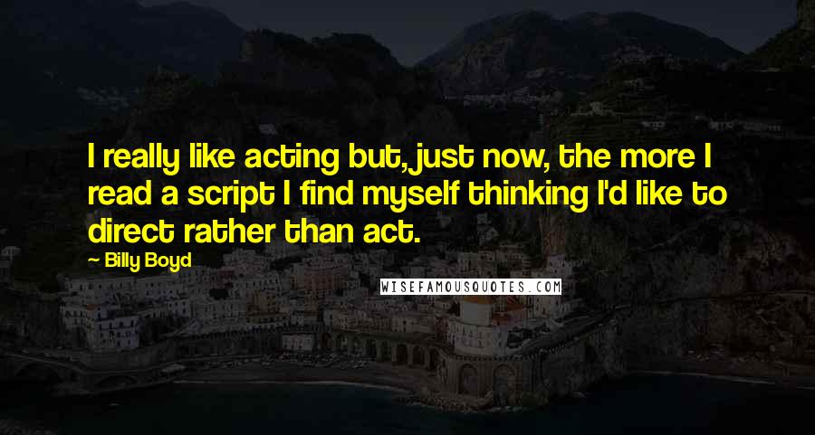 Billy Boyd Quotes: I really like acting but, just now, the more I read a script I find myself thinking I'd like to direct rather than act.