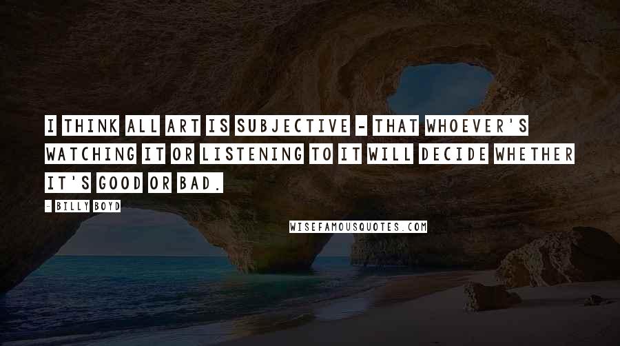 Billy Boyd Quotes: I think all art is subjective - that whoever's watching it or listening to it will decide whether it's good or bad.