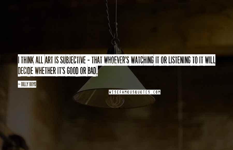 Billy Boyd Quotes: I think all art is subjective - that whoever's watching it or listening to it will decide whether it's good or bad.