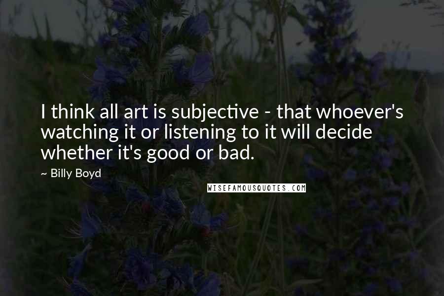 Billy Boyd Quotes: I think all art is subjective - that whoever's watching it or listening to it will decide whether it's good or bad.